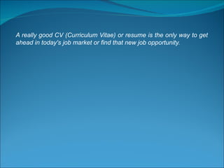 A really good CV (Curriculum Vitae) or resume is the only way to get ahead in today's job market or find that new job opportunity. 