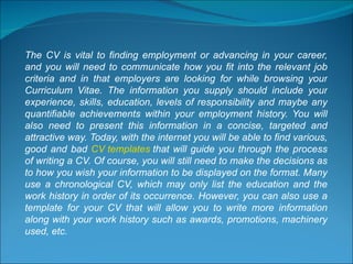 The CV is vital to finding employment or advancing in your career, and you will need to communicate how you fit into the relevant job criteria and in that employers are looking for while browsing your Curriculum Vitae. The information you supply should include your experience, skills, education, levels of responsibility and maybe any quantifiable achievements within your employment history. You will also need to present this information in a concise, targeted and attractive way. Today, with the internet you will be able to find various, good and bad  CV templates  that will guide you through the process of writing a CV. Of course, you will still need to make the decisions as to how you wish your information to be displayed on the format. Many use a chronological CV, which may only list the education and the work history in order of its occurrence. However, you can also use a template for your CV that will allow you to write more information along with your work history such as awards, promotions, machinery used, etc. 