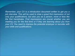 Remember, your CV is a introduction document written to get you a job interview. This will be used to draw a great first impression of not only your qualifications, but also you as a person, more or less like the first handshake. First impressions are crucial whether you are meeting you for the first time or if they are learning about you from your CV. You need to impress the potential employer or recruiter with your skills and qualifications. 