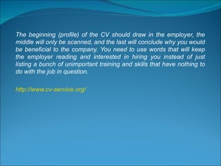 The beginning (profile) of the CV should draw in the employer, the middle will only be scanned, and the last will conclude why you would be beneficial to the company. You need to use words that will keep the employer reading and interested in hiring you instead of just listing a bunch of unimportant training and skills that have nothing to do with the job in question. http://www.cv-service.org/ 