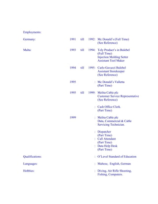 Employments:

Germany:          1991   till   1992: Mc Donald’s (Full Time)
                                      (See Reference)

Malta:            1993   till   1994: Toly Product’s in Bulebel
                                      (Full Time)
                                      Injection Molding Setter
                                      Assistant Tool Maker

                  1994   till   1995: Carlo Gavazzi Bulebel
                                      Assistant Storekeeper
                                      (See Reference)

                  1995              : Mc Donald’s Valletta
                                      (Part Time)

                  1995   till   1999: Melita Cable plc
                                      Customer Service Representative
                                      (See Reference)

                                    : Cash Office Clerk.
                                      (Part Time)

                  1999              : Melita Cable plc
                                      Data, Commercial & Cable
                                      Servicing Technician.

                                    : Dispatcher
                                      (Part Time)
                                    : Call Attendant
                                      (Part Time)
                                    : Data Help Desk
                                      (Part Time)

Qualifications:                     : O’Level Standard of Education

Languages:                          : Maltese, English, German

Hobbies:                            : Diving, Air Rifle Shooting,
                                      Fishing, Computers.
 