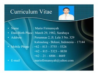 Curriculum Vitae

• Name             : Mario Firmansyah
• Date/Birth Place : March 29, 1982, Surabaya
• Address          : Perumnas 2, Jl. Lele 3 No. 329
                     Kalimalang - Bekasi, Indonesia – 17144
• Mobile Phone : +62 – 813 – 5755 – 5326
                     +62 – 815 – 5323 – 8830
                     +62 – 21 – 6886 – 4669
• E-mail          : mariofirmansyah@yahoo.com
 