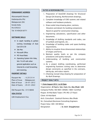 RESPONSIBILITIES
                                       DUTIES & RESPONSIBILITIES
PERMANNENT
PERMANNENT ADDRESS
                                        1. Preparation of AutoCAD drawings for Structural
Alassampattil (House)                       Design GA Drawing, Reinforcement drawings,
Kadampuzha (Po)                         2. Complete knowledge of CAD systems and related
Malappuram (Dt)                             software and hardware products.
Kerala India                            3. Draw scaled shop drawing plans, sections,
Pin 676553                                  Elevation and details for building components
Tel: 914942618771                           Based on good for construction drawings,
                                        4. Engineering calculations, specification and other

SOFTWARE SKILLS                             documents.
                                        5. Knowledge of drafting standards and codes, use
      In depth handling & perfect
                                            of symbols and legends, etc…
      working knowledge of Auto         6. Knowledge of building codes and space/building
      Cad 2D & 3D                           requirements.
      3ds Max                           7. Ability to visualize three dimensional relationships

      Microsoft Office                      of shapes and forms.
                                        8. Maintain    quality levels as per the company
      MS Visual Basic
                                            procedures and quality manuals.
      Operating System Win Vista,       9. Understanding     of    building   and    construction
      Win 7 & XP with other                 systems.
      general application such as       10. As a project drafting coordinating, performed

      Internet & e-mail forwarding          engineering functions visiting sites to determine
                                            design constraints as specified in the contracts,
      and receiving.
                                            taking qty, and status reports.
PASSPORT DETAILS                        11. Checking revised shop drawing for preparation of
                                            As-Built Drawings.
Passport No      : K 2513114
Place of Issue   : Malappuram         PROJECT DEALT WITH:
Date of Issue    : 30-01-2012
                                                    2012
                                     1. From August 2012 to till Date
Date of Expiry   : 29-01-2022
                                     Organization: Al Fara’a Gen. Cont. Co. Abu Dhabi UAE
Old Passport No : E1518848           Company Profile: ISO 9001–OHSAS-18001 Certified
                                     Project: Al Hilal Bank Tower ( P9+PO+27 Floor)
VISA STATUS
                                     Client: Al Hilal Bank
UAE Employment Visa
                                     Arch. Consultant : Geottsch Partners Abu Dhabi
                                     Str. Consultant:Desimone Consulting Engineers
                                     Project Value: AED: 300 Million
                                     Designation               : Sr. Arch Draughtsman




                                                                                    Page 2 of 3
 