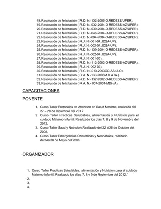 18. Resolución de felicitación ( R.D. N.-132-2005-D.REDESS/UPER).
       19. Resolución de felicitación ( R.D. N.-032-2004-D-REDESS-AZ/UPER).
       20. Resolución de felicitación ( R.D. N.-039-2004-D-REDESS-AZ/UPER).
       21. Resolución de felicitación ( R.D. N.-046-2004-D-REDESS-AZ/UPER).
       22. Resolución de felicitación ( R.D. N.-094-2004-D-REDESS-AZ/UPER).
       23. Resolución de felicitación ( R.J. N.-001-04.JCSA-UP).
       24. Resolución de felicitación ( R.J. N.-002-04.JCSA-UP).
       25. Resolución de felicitación ( R.D. N.-139-2004-D-REDESS-AZ/UPER).
       26. Resolución de felicitación ( R.J. N.-002-04.JCSA-UP).
       27. Resolución de felicitación ( R.J. N.-001-03).
       28. Resolución de felicitación ( R.D. N.-112-2003-D-REDESS-AZ/UPER).
       29. Resolución de felicitación ( R.J. N.-002-03).
       30. Resolución de felicitación ( R.G. N.-013-2003GD-ASILLO).
       31. Resolución de felicitación ( R.A. N.-130-2003M.D.A./A.).
       32. Resolución de felicitación ( R.D. N.-132-2002-D-REDESS-AZ/UPER).
       33. Resolución de felicitación ( R.A. N.- 037-2001-MDH/A).

CAPACITACIONES
PONENTE
      1. Curso Taller Protocolos de Atencion en Salud Materna, realizado del
         27 – 28 de Diciembre del 2012.
      2. Curso Taller Practicas Saludables, alimentación y Nutricion para el
         cuidado Materno Infantil. Realizado los días 7, 8 y 9 de Noviembre del
         2012.
      3. Curso Taller Saud y Nutricion.Realizado del 22 al25 de Octubre del
         2008.
      4. Curso Taller Emergencias Obstetricas y Neonatales, realizado
         del24al28 de Mayo del 2006.



ORGANIZADOR


 1. Curso Taller Practicas Saludables, alimentación y Nutricion para el cuidado
    Materno Infantil. Realizado los días 7, 8 y 9 de Noviembre del 2012.´
 2.
 3.
 4.
 