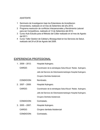 ASISTENTE

 1 Seminario de Investigacion bajo los Estandares de Acreditacion
   Universitaria, realizado en el mes de Setiembre del año 2012.
 2 Programa resolución de conflictos Interpersonales y Rendimiento Laboral
   para ser Competitivos, realizado el 13 de Setiembre del 2012.
 3 Curso Auto Estudio para el Metodo del Collar realizado en el mes de Agosto
   del 2011.
 4 Curso Taller Gestion de Calidad y Bioseguridad en los Servicios de Salud,
   realizado del 24 al 28 de Agosto del 2008.




EXPERIENCIA PROFESIONAL
 1. 2009 – 2012:       Hospital Azángaro.

    CARGO:             Coordinador de la estrategias Salud Bucal Redes Azángaro.

                       Jefe del Servicio de Odontoestomatología Hospital Azángaro.

                       Cirujano Dentista Asistencial.

    CONDICION:         Nombrado.

 2. 2007 – 2009:       Hospital Azángaro.

    CARGO:             Coordinador de la estrategias Salud Bucal Redes Azángaro.

                       Jefe del Servicio de Odontoestomatología Hospital Azángaro.

                       Cirujano Dentista Asistencial.

    CONDICION:         Contratado.

 3. 2005 – 2007:       Hospital Azángaro.

    CARGO:             Cirujano dentista Asistencial

    CONDICION:         Contratado.
 