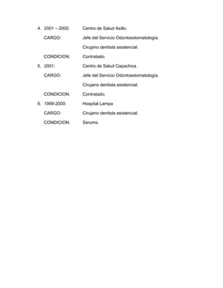 4. 2001 – 2005:   Centro de Salud Asillo.

  CARGO:          Jefe del Servicio Odontoestomatología.

                  Cirujano dentista asistencial.

  CONDICION:      Contratado.

5. 2001:          Centro de Salud Capachica.

  CARGO:          Jefe del Servicio Odontoestomatología.

                  Cirujano dentista asistencial.

  CONDICION:      Contratado.

6. 1999-2000:     Hospital Lampa

  CARGO:          Cirujano dentista asistencial.

  CONDICION:      Serums.
 