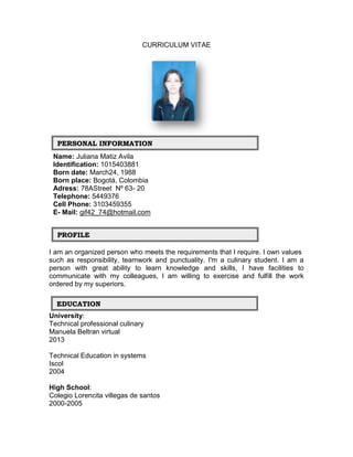 CURRICULUM VITAE




  PERSONAL INFORMATION
 Name: Juliana Matiz Avila
 Identification: 1015403881
 Born date: March24, 1988
 Born place: Bogotá, Colombia
 Adress: 78AStreet Nº 63- 20
 Telephone: 5449376
 Cell Phone: 3103459355
 E- Mail: gif42_74@hotmail.com


  PROFILE

I am an organized person who meets the requirements that I require. I own values
such as responsibility, teamwork and punctuality. I'm a culinary student. I am a
person with great ability to learn knowledge and skills, I have facilities to
communicate with my colleagues, I am willing to exercise and fulfill the work
ordered by my superiors.

  EDUCATION
University:
Technical professional culinary
Manuela Beltran virtual
2013

Technical Education in systems
Iscol
2004

High School:
Colegio Lorencita villegas de santos
2000-2005
 
