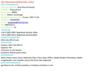 ANE PASCUALEN KURRIKULUM VITAEA
DATU PERTSONALAK
Izena eta Abizenak: Ane Pascual Urquijo
Helbidea: Artazuriña, 6
Posta Kutxa: 48004
Herria: Bilbao, Txurdinaga
Jaioteguna eta Jaioterria: Cruces, 1997-11-03
Telefonoa: 944189456
e-mail: anepasky@hotmail.com
NA: 16857632-X
Gida Baimena: EZ
 IKASKETAK
L.M.H 2002-2009. Begoñazpi Ikastola, Bilbo
 D.B.H 2009-2013. Begoñazpi Ikastola,Bilbo
IKASKETA OSAGARRIA
Alfa II eta Alfa III euki.
HIZKUNTZAK
Euskera: Alfa II eta Alfa III
Ingelesa: Pet
Frantsesa: 4 urte ikasten.
Gaztelera: Bizitza osoan zehar.
INFORMATIKA
Word, Power-point, Excel, SketchUp, Docs, Paint, Open Office, Adobe Reader, Photoshop, Adobe
ImageReader, sare sozialak, prezzy eta Acces-eko ezagutzak.
DATU INTERESGARRIAK
Igeriketa 6 urte, zirikiña proiektua, irristaketa artistikoa 2 urte.
 