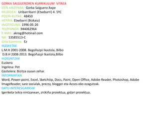 GORKA SALGUEROREN KURRIKULUM VITAEA
IZEN ABIZENAK: Gorka Salguero Axpe
HELBIDEA: Uribarribarri (Etxebarri) 4. 5ºC
POSTA KUTXA: 48450
HERRIA: Etxebarri (Bizkaia)
JAIOTEGUNA: 1996-05-26
TELEFONOA: 944062964
E-MAIL: akrog@hotmail.com
NA: 13585513-C
Gida baimena: Ez
IKASKETAK
L.M.H 2001-2008. Begoñazpi Ikastola, Bilbo
 D.B.H 2008-2013. Begoñazpi Ikastola,Bilbo
HIZKUNTZAK
Euskera
Ingelesa: Pet
Gaztelera: Bizitza osoan zehar.
INFORMATIKA
Word, Power-point, Excel, SketchUp, Docs, Paint, Open Office, Adobe Reader, Photoshop, Adobe
ImageReader, sare sozialak, prezzy, blogger eta Acces-eko ezagutzak.
DATU INTERESGARRIAK
Igeriketa txikia nintzanean, zirikiña proiektua, gidari proiektua.
 