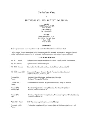 Curriculum Vitae
of
THEODORE WILLIAM SHIVELY, DO, MHSAd
HOME
41693 Chesterfield CT.
Novi, MI48375
(248) 449-8226
Fax: 248-449-8227
OFFICE
PrimeCare of Novi, PLLC
39555 West Ten Mile Road
Suite #302
Novi, MI48375
OBJECTIVE
To be a good steward: to use my talents wisely and to their fullest for the betterment of all.
I strive to make the best possible use of my clinical and teaching skills and use myenergy, academic research,
clinical and leadership interests for the betterment of all organizations with which I become affiliated.
CLINICAL BACKGROUND
July 2011 – Present Appointed Unites States Aviation Medical Examiner, Federal Aviation Administration
July 2010 - Present Appointed United States Civil Surgeon
July 2009 – Present Hospitalist, ProvidenceHospital and MedicalCenters, Southfield, MI
July 2003 – June 2005 Osteopathic Program Director – Family Practice, ProvidenceHospital
andMedicalCenters, Southfield, MI
October 2003 – Assistant Clinical Professor, MichiganStateUniversity
Present College of Osteopathic Medicine
October 2003 – Assistant Clinical Professor, WayneStateUniversityCollege of Medicine
Present
January 2005 – President, Department of Family Medicine, ProvidenceHospital and
January 2008 MedicalCenters, Southfield, MI
January 2003 – Secretary, Department of Family Practice, ProvidenceHospital and Medical January
2005 Centers, Southfield, MI
April 2003 –Present Staff Physician, Angela Hospice, Livonia, Michigan
October 8, 2000 – Co-founder, PrimeCare of Novi, a multi-physician family practice in Novi, MI
Present
 