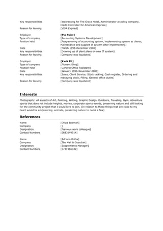 Key responsibilities              [Waitressing for The Grace Hotel, Administrator at policy company,
                                  Credit Controller for American Express]
Reason for leaving                [VISA Expired]

Employer                          [Pin Point]
Type of company                   [Accounting Systems Development]
Position held                     [Programming of accounting system, implementing system at clients,
                                  Maintenance and support of system after implementing]
Date                              [March 1998-December 2000]
Key responsibilities              [Drawing up of plant plans on new IT system]
Reason for leaving                [Company was liquidated]

Employer                          [Kwik Fit]
Type of company                   [Fitment Shop]
Position held                     [General Office Assistant]
Date                              [January 1996-November 2000]
Key responsibilities              [Sales, Client Service, Stock tacking, Cash register, Ordering and
                                  managing stock, Filling, General office duties]
Reason for leaving                [Company was liquidated]




Interests
Photography, All aspects of Art, Painting, Writing, Graphic Design, Outdoors, Traveling, Gym, Adventure
sports that does not include heights, movies, corporate sports events, preserving nature and still looking
for the community project that I would love to join. (In relation to these things that are close to my
heart would be empowering, animals, preserving nature to name a few)


References
Name                               [Olivia Bosman]
Company                            []
Designation                        [Previous work colleague]
Contact Numbers                    [0833549914]

Name                               [Adriana Botha]
Company                            [The Mail & Guardian]
Designation                        [Supplements Manager]
Contact Numbers                    [0721966332]
 