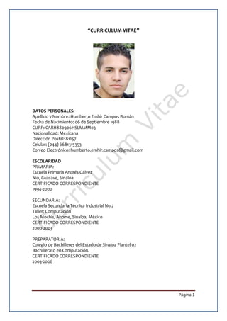 Página 1
“CURRICULUM VITAE”
DATOS PERSONALES:
Apellido y Nombre: Humberto Emhir Campos Román
Fecha de Nacimiento: 06 de Septiembre 1988
CURP: CARH880906HSLMMM03
Nacionalidad: Mexicana
Dirección Postal: 81257
Celular: (044) 6681315353
Correo Electrónico: humberto.emhir.campos@gmail.com
ESCOLARIDAD
PRIMARIA:
Escuela Primaria Andrés Gálvez
Nío, Guasave, Sinaloa.
CERTIFICADO CORRESPONDIENTE
1994-2000
SECUNDARIA:
Escuela Secundaria Técnica Industrial No.2
Taller: Computación
Los Mochis, Ahome, Sinaloa, México
CERTIFICADO CORRESPONDIENTE
2000-2003
PREPARATORIA:
Colegio de Bachilleres del Estado de Sinaloa Plantel 02
Bachillerato en Computación.
CERTIFICADO CORRESPONDIENTE
2003-2006
 