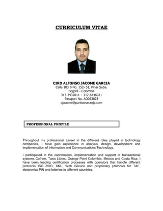 CCUURRRRIICCUULLUUMM VVIITTAAEE
CIRO ALFONSO JACOME GARCIA
Calle 103 B No. 152- 51, Pinar Suba.
Bogotá - Colombia
313-3932011 – 317-6446021
Passport No. AO023823
cjacome@puntosnaranja.com
Throughout my professional career in the different roles played in technology
companies, I have gain experience in analysis, design, development and
implementation of Information and Communications Technology.
I participated in the coordination, implementation and support of transactional
systems Cofrem, Taxis Libres, Orange Point Colombia, Mexico and Costa Rica, I
have been leading certification processes with operators that handle different
protocols ISO 8583, XML, Web Service and proprietary protocols for TAE,
electronics PIN and lotteries in different countries.
PPRROOFFEESSSSIIOONNAALL PPRROOFFIILLEE
 