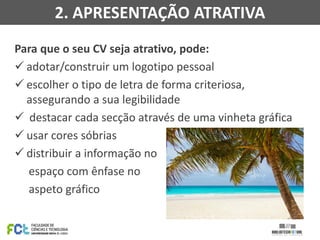 Para que o seu CV seja atrativo, pode:
 adotar/construir um logotipo pessoal
 escolher o tipo de letra de forma criteriosa,
assegurando a sua legibilidade
 destacar cada secção através de uma vinheta gráfica
 usar cores sóbrias
 distribuir a informação no
espaço com ênfase no
aspeto gráfico
2. APRESENTAÇÃO ATRATIVA
 