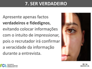 Apresente apenas factos
verdadeiros e fidedignos,
evitando colocar informações
com o intuito de impressionar,
pois o recrutador irá confirmar
a veracidade da informação
durante a entrevista.
7. SER VERDADEIRO
 