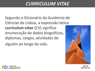 Segundo o Dicionário da Academia de
Ciências de Lisboa, a expressão latina
curriculum vitae (CV) significa
enumeração de dados biográficos,
diplomas, cargos, atividades de
alguém ao longo da vida.
CURRICULUM VITAE
 