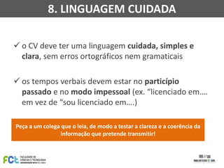  o CV deve ter uma linguagem cuidada, simples e
clara, sem erros ortográficos nem gramaticais
 os tempos verbais devem estar no particípio
passado e no modo impessoal (ex. “licenciado em….
em vez de “sou licenciado em….)
Peça a um colega que o leia, de modo a testar a clareza e a coerência da
informação que pretende transmitir!
8. LINGUAGEM CUIDADA
 