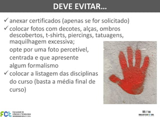 anexar certificados (apenas se for solicitado)
colocar fotos com decotes, alças, ombros
descobertos, t-shirts, piercings, tatuagens,
maquilhagem excessiva;
opte por uma foto percetível,
centrada e que apresente
algum formalismo
colocar a listagem das disciplinas
do curso (basta a média final de
curso)
DEVE EVITAR…
 