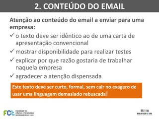 Atenção ao conteúdo do email a enviar para uma
empresa:
o texto deve ser idêntico ao de uma carta de
apresentação convencional
mostrar disponibilidade para realizar testes
explicar por que razão gostaria de trabalhar
naquela empresa
agradecer a atenção dispensada
2. CONTEÚDO DO EMAIL
Este texto deve ser curto, formal, sem cair no exagero de
usar uma linguagem demasiado rebuscada!
 