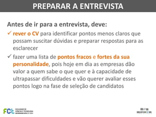 Antes de ir para a entrevista, deve:
 rever o CV para identificar pontos menos claros que
possam suscitar dúvidas e preparar respostas para as
esclarecer
 fazer uma lista de pontos fracos e fortes da sua
personalidade, pois hoje em dia as empresas dão
valor a quem sabe o que quer e à capacidade de
ultrapassar dificuldades e vão querer avaliar esses
pontos logo na fase de seleção de candidatos
PREPARAR A ENTREVISTA
 