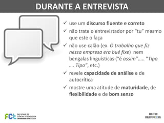  use um discurso fluente e correto
 não trate o entrevistador por “tu” mesmo
que este o faça
 não use calão (ex. O trabalho que fiz
nessa empresa era bué fixe) nem
bengalas linguísticas (“é assim”….. “Tipo
…. Tipo”, etc.)
 revele capacidade de análise e de
autocrítica
 mostre uma atitude de maturidade, de
flexibilidade e de bom senso
DURANTE A ENTREVISTA
 