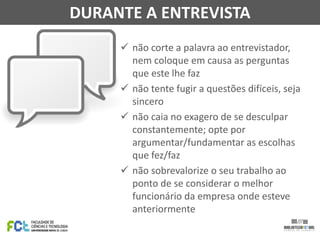  não corte a palavra ao entrevistador,
nem coloque em causa as perguntas
que este lhe faz
 não tente fugir a questões difíceis, seja
sincero
 não caia no exagero de se desculpar
constantemente; opte por
argumentar/fundamentar as escolhas
que fez/faz
 não sobrevalorize o seu trabalho ao
ponto de se considerar o melhor
funcionário da empresa onde esteve
anteriormente
DURANTE A ENTREVISTA
 