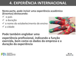 Nesta parte, pode incluir uma experiência académica
(Erasmus) destacando:
 o país
 a duração
 o nome do estabelecimento de ensino
 a cidade
Pode também englobar uma
experiência profissional, indicando a função
exercida, bem como os dados da empresa e a
duração da experiência
4. EXPERIÊNCIA INTERNACIONAL
 