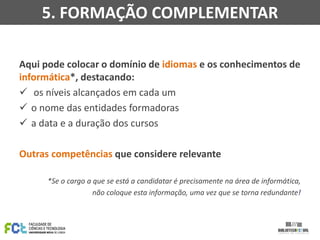 Aqui pode colocar o domínio de idiomas e os conhecimentos de
informática*, destacando:
 os níveis alcançados em cada um
 o nome das entidades formadoras
 a data e a duração dos cursos
Outras competências que considere relevante
*Se o cargo a que se está a candidatar é precisamente na área de informática,
não coloque esta informação, uma vez que se torna redundante!
5. FORMAÇÃO COMPLEMENTAR
 
