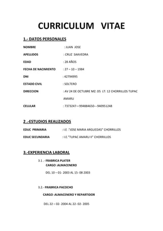 CURRICULUM VITAE
1.- DATOS PERSONALES
NOMBRE : JUAN JOSE
APELLIDOS : CRUZ SAAVEDRA
EDAD : 28 AÑOS
FECHA DE NACIMIENTO : 27 – 10 – 1984
DNI : 42794995
ESTADO CIVIL : SOLTERO
DIRECCION : AV 24 DE OCTUBRE MZ: D5 LT: 12 CHORRILLOS TUPAC
AMARU
CELULAR : 7373247—994884650---940951248
2 .-ESTUDIOS REALIZADOS
EDUC PRIMARIA : I.E .“JOSE MARIA ARGUEDAS” CHORRILLOS
EDUC SECUNDARIA : I.E.”TUPAC AMARU II” CHORRILLOS
3.-EXPERIENCIA LABORAL
3.1 .- FRABRICA PLATER
CARGO :ALMACENERO
DEL 10 – 01- 2003 AL 15- 08 2003
3.2.- FRABRICA PACOCHO
CARGO :ALMACENERO Y REPARTIDOR
DEL 22 – 02- 2004 AL 22- 02- 2005
 