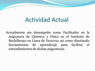 Actividad Actual
Actualmente me desempeño como Facilitador en la
asignatura de Química y Física en el Instituto de
Bachillerato en Línea de Veracruz así como diseñando
herramientas de aprendizaje para facilitar el
entendimientos de dichas asignaturas.
 
