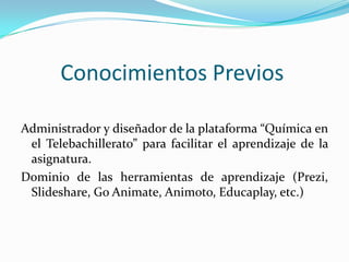 Conocimientos Previos
Administrador y diseñador de la plataforma “Química en
el Telebachillerato” para facilitar el aprendizaje de la
asignatura.
Dominio de las herramientas de aprendizaje (Prezi,
Slideshare, Go Animate, Animoto, Educaplay, etc.)
 