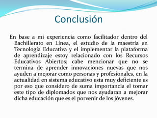 Conclusión
En base a mi experiencia como facilitador dentro del
Bachillerato en Línea, el estudio de la maestría en
Tecnología Educativa y el implementar la plataforma
de aprendizaje estoy relacionado con los Recursos
Educativos Abiertos; cabe mencionar que no se
termina de aprender innovaciones nuevas que nos
ayuden a mejorar como personas y profesionales, en la
actualidad en sistema educativo esta muy deficiente es
por eso que considero de suma importancia el tomar
este tipo de diplomados que nos ayudaran a mejorar
dicha educación que es el porvenir de los jóvenes.
 