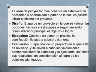 O La idea de proyecto: Que consiste en establecer la
necesidad u oportunidad a partir de la cual es posible
iniciar el diseño del proyecto.
O Diseño: Etapa de un proyecto en la que se valoran las
opciones, tácticas y estrategias a seguir teniendo
como indicador principal el objetivo a lograr.
O Ejecución: Consiste en poner en práctica la
planificación llevada a cabo previamente.
O Evaluación. Etapa final de un proyecto en la que éste
es revisado, y se llevan a cabo las valoraciones
pertinentes sobre lo planeado y lo ejecutado, así como
sus resultados, en consideración al logro de los
objetivos planteados.
 