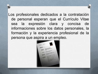 Los profesionales dedicados a la contratación
de personal esperan que el Currículo Vitae
sea la expresión clara y concisa de
informaciones sobre los datos personales, la
formación y la experiencia profesional de la
persona que aspira a un empleo.
 