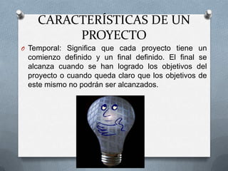 CARACTERÍSTICAS DE UN
PROYECTO
O Temporal: Significa que cada proyecto tiene un
comienzo definido y un final definido. El final se
alcanza cuando se han logrado los objetivos del
proyecto o cuando queda claro que los objetivos de
este mismo no podrán ser alcanzados.
 