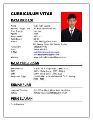 CURRICULUM VITAE
DATA PRIBADI
Nama
Tempat, Tanggal Lahir
Jenis Kelamin
Agama
Tinggi Badan
Berat Badan
Alamat
Handphone
Status
E_Mail
Website

: Indra Febri Suseno
: Air Batu, 09 Februari 1991
: Laki-Laki
: Islam
: 170 Cm
: 60 Kg
: Jalan Rawang Timur Iv B/4
Kel. Rawang Timur, Kec. Padang Selatan
: 085263839596
: Belum Menikah
: indrafebrisuseno@yahoo.com
indrafebrisuseno@gmail.com
: www.indrafebrisuseno.blogspot.com

DATA PENDIDIKAN
Sekolah Dasar
SMP
SMA
Perguruan Tinggi

: SDN 17 Pasar Sungai Tunu (1997 – 2003 )
: SMPN 1 Balai Selasa ( 2003 – 2006 )
: SMAN 1 Balai Selasa (2006 -2009 )
: UNIVERSITAS PUTRA INDONESIA “YPTK” Padang
(2009 – 2013 )

KEMAMPUAN
Informasi Teknologi
Bahasa

PENGELAMAN
Fresh Graduate

: Bisa Office, Myob, Visual Basic Dan Online
: Bahasa Indonesia (Aktif) English (Pasif)

 