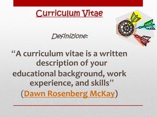 Curriculum Vitae
Definizione:

“A curriculum vitae is a written
description of your
educational background, work
experience, and skills”
(Dawn Rosenberg McKay)

 