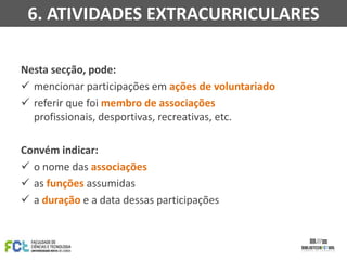 6. ATIVIDADES EXTRACURRICULARES
Nesta secção, pode:
 mencionar participações em ações de voluntariado
 referir que foi membro de associações
profissionais, desportivas, recreativas, etc.

Convém indicar:
 o nome das associações
 as funções assumidas
 a duração e a data dessas participações

 