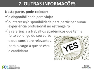 7. OUTRAS INFORMAÇÕES
Nesta parte, pode colocar:
 a disponibilidade para viajar
 o interesse/disponibilidade para participar numa
experiência profissional no estrangeiro
 a referência a trabalhos académicos que tenha
feito ao longo do seu curso
e que considere relevantes
para o cargo a que se está
a candidatar

 