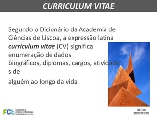 CURRICULUM VITAE
Segundo o Dicionário da Academia de
Ciências de Lisboa, a expressão latina
curriculum vitae (CV) significa
enumeração de dados
biográficos, diplomas, cargos, atividade
s de
alguém ao longo da vida.

 