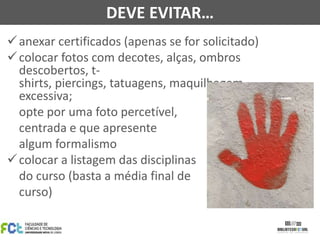 DEVE EVITAR…
 anexar certificados (apenas se for solicitado)
 colocar fotos com decotes, alças, ombros
descobertos, tshirts, piercings, tatuagens, maquilhagem
excessiva;
opte por uma foto percetível,
centrada e que apresente
algum formalismo
 colocar a listagem das disciplinas
do curso (basta a média final de
curso)

 