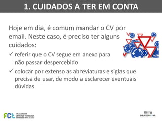 1. CUIDADOS A TER EM CONTA
Hoje em dia, é comum mandar o CV por
email. Neste caso, é preciso ter alguns
cuidados:
 referir que o CV segue em anexo para
não passar despercebido
 colocar por extenso as abreviaturas e siglas que
precisa de usar, de modo a esclarecer eventuais
dúvidas

 