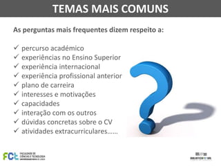 TEMAS MAIS COMUNS
As perguntas mais frequentes dizem respeito a:
 percurso académico
 experiências no Ensino Superior
 experiência internacional
 experiência profissional anterior
 plano de carreira
 interesses e motivações
 capacidades
 interação com os outros
 dúvidas concretas sobre o CV
 atividades extracurriculares……

 