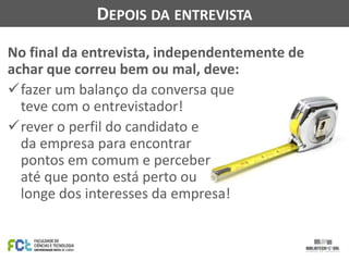 DEPOIS DA ENTREVISTA
No final da entrevista, independentemente de
achar que correu bem ou mal, deve:
fazer um balanço da conversa que
teve com o entrevistador!
rever o perfil do candidato e
da empresa para encontrar
pontos em comum e perceber
até que ponto está perto ou
longe dos interesses da empresa!

 