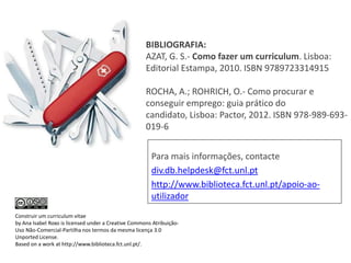 BIBLIOGRAFIA:
AZAT, G. S.- Como fazer um curriculum. Lisboa:
Editorial Estampa, 2010. ISBN 9789723314915
ROCHA, A.; ROHRICH, O.- Como procurar e
conseguir emprego: guia prático do
candidato, Lisboa: Pactor, 2012. ISBN 978-989-693019-6
Para mais informações, contacte
div.db.helpdesk@fct.unl.pt
http://www.biblioteca.fct.unl.pt/apoio-aoutilizador
Construir um curriculum vitae
by Ana Isabel Roxo is licensed under a Creative Commons AtribuiçãoUso Não-Comercial-Partilha nos termos da mesma licença 3.0
Unported License.
Based on a work at http://www.biblioteca.fct.unl.pt/.

 