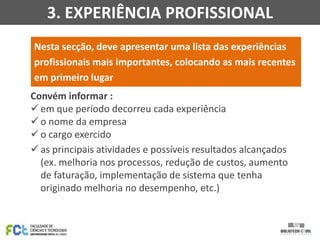 3. EXPERIÊNCIA PROFISSIONAL
Nesta secção, deve apresentar uma lista das experiências
profissionais mais importantes, colocando as mais recentes
em primeiro lugar
Convém informar :
 em que período decorreu cada experiência
 o nome da empresa
 o cargo exercido
 as principais atividades e possíveis resultados alcançados
(ex. melhoria nos processos, redução de custos, aumento
de faturação, implementação de sistema que tenha
originado melhoria no desempenho, etc.)

 