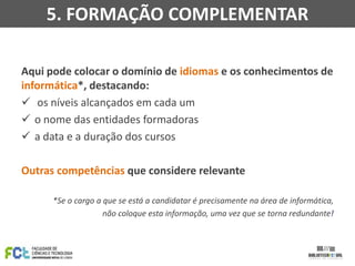 5. FORMAÇÃO COMPLEMENTAR
Aqui pode colocar o domínio de idiomas e os conhecimentos de
informática*, destacando:
 os níveis alcançados em cada um
 o nome das entidades formadoras
 a data e a duração dos cursos
Outras competências que considere relevante
*Se o cargo a que se está a candidatar é precisamente na área de informática,
não coloque esta informação, uma vez que se torna redundante!

 