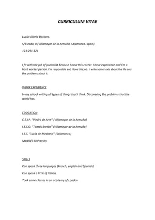 CURRICULUM VITAE
Lucía Villoria Barbero.
S/Escoda, 8 (Villamayor de la Armuña, Salamanca, Spain)
121-291-324

I fit with the job of journalist because I have this career. I have experience and I’m a
hard worker person. I'm responsible and I love this job. I write some texts about the life and
the problems about it.

WORK EXPERIENCE
In my school writing all types of things that I think. Discovering the problems that the
world has.

EDUCATION
C.E.I.P. ‘’Piedra de Arte’’ (Villamayor de la Armuña)
I.E.S.O. ‘’Tomás Bretón’’ (Villamayor de la Armuña)
I.E.S. ‘’Lucía de Medrano’’ (Salamanca)
Madrid’s University

SKILLS
Can speak three languages (French, english and Spanish)
Can speak a little of Italian
Took some classes in an academy of London

 