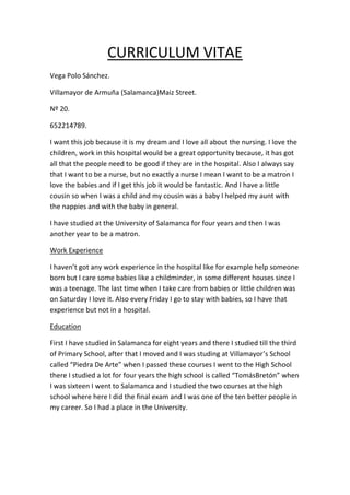 CURRICULUM VITAE
Vega Polo Sánchez.
Villamayor de Armuña (Salamanca)Maiz Street.
Nº 20.
652214789.
I want this job because it is my dream and I love all about the nursing. I love the
children, work in this hospital would be a great opportunity because, it has got
all that the people need to be good if they are in the hospital. Also I always say
that I want to be a nurse, but no exactly a nurse I mean I want to be a matron I
love the babies and if I get this job it would be fantastic. And I have a little
cousin so when I was a child and my cousin was a baby I helped my aunt with
the nappies and with the baby in general.
I have studied at the University of Salamanca for four years and then I was
another year to be a matron.
Work Experience
I haven’t got any work experience in the hospital like for example help someone
born but I care some babies like a childminder, in some different houses since I
was a teenage. The last time when I take care from babies or little children was
on Saturday I love it. Also every Friday I go to stay with babies, so I have that
experience but not in a hospital.
Education
First I have studied in Salamanca for eight years and there I studied till the third
of Primary School, after that I moved and I was studing at Villamayor’s School
called “Piedra De Arte” when I passed these courses I went to the High School
there I studied a lot for four years the high school is called “TomásBretón” when
I was sixteen I went to Salamanca and I studied the two courses at the high
school where here I did the final exam and I was one of the ten better people in
my career. So I had a place in the University.

 