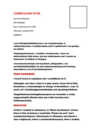 CURRICULUM VITAE
Eva Herrero Manzano
DNI:70919548Z
Born in Salamanca 18-11-1999
Villamayor, wonderfull Nº5
659826232

I am lookingforthisjobbecause I am veryinteresting in
childreneducation, I reallylovethem and if I getthework I am goingto
do mybest.
Thisjopisperfecttome , I feellike a ducktowater, I have try
beforewithmy Little sister, she has onlyfiveyears and I wantto be
theteacher of children in thisages.
I knowhowtoentertain and teachthem ,alltoguether, I am
surethatthekidswilllike me and mydynamicplaying and teaching,
theywillhave a lot of funwhiletheylearnt.

WORK EXPERIENCE
I haven´twork in anyjobyet, but I wouldliketo do it.
Althought, one time I enter in a play center, itwas full of kids,
thereitwas a womenthatput in charge of thechildren, I was 12
years, ad I startdoinggamestothekids and speakingwiththem.
Thegirlthatwasworkingtherepropose me toworkfor a week,
myparentsdidn´tlikethe idea and I didn´tworked, but I
hadtheoportunity
EDUCATION
Forfirst I studied in salamanca, in ‘’Maria Auxiliadora’’ school,
them in first of primary I wenttothe ‘’Piedra de arte’’ and I
wasthereforsixyears, thisschoolis in villamayor and thereit s
also a highscool, where I wasthereforfouryears, them i studied

 